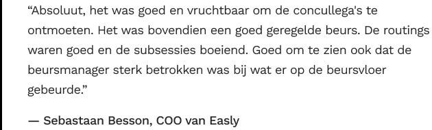 Quote: “Absoluut, het was goed en vruchtbaar om de concullega's te ontmoeten. Het was bovendien een goed geregelde beurs. De routings waren goed en de subsessies boeiend. Goed om te zien ook dat de beursmanager sterk betrokken was bij wat er op de beursvloer gebeurde.”